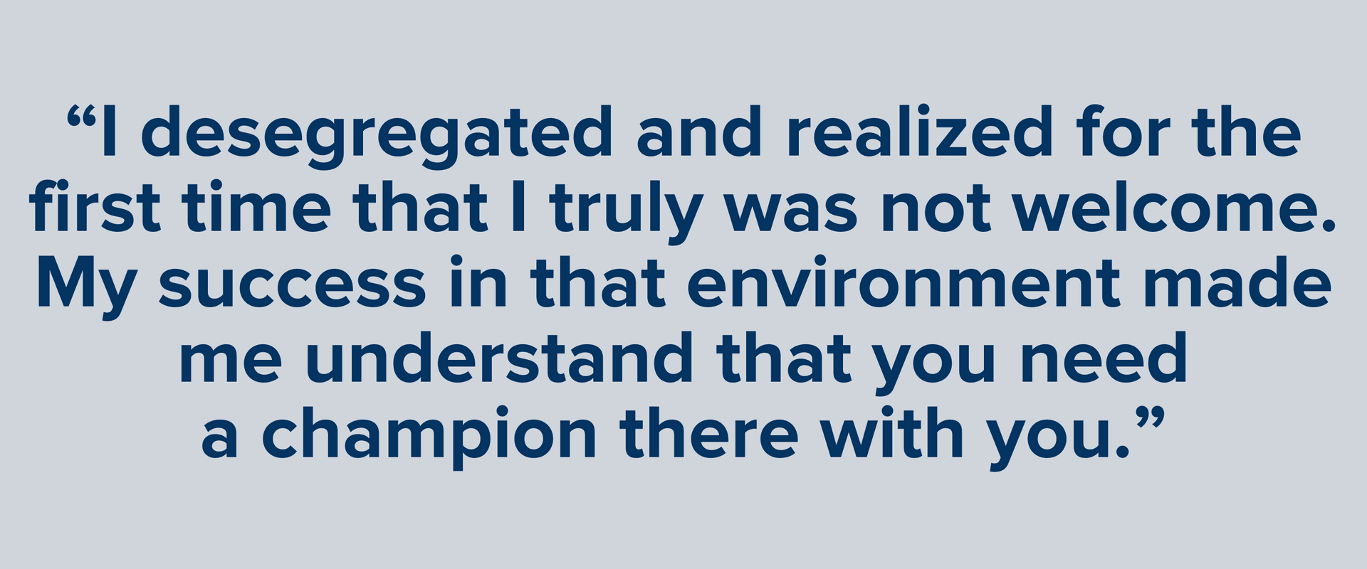 “I desegregated and realized for the first time that I truly was not welcome. My success in that environment made me understand that you need a champion there with you.”