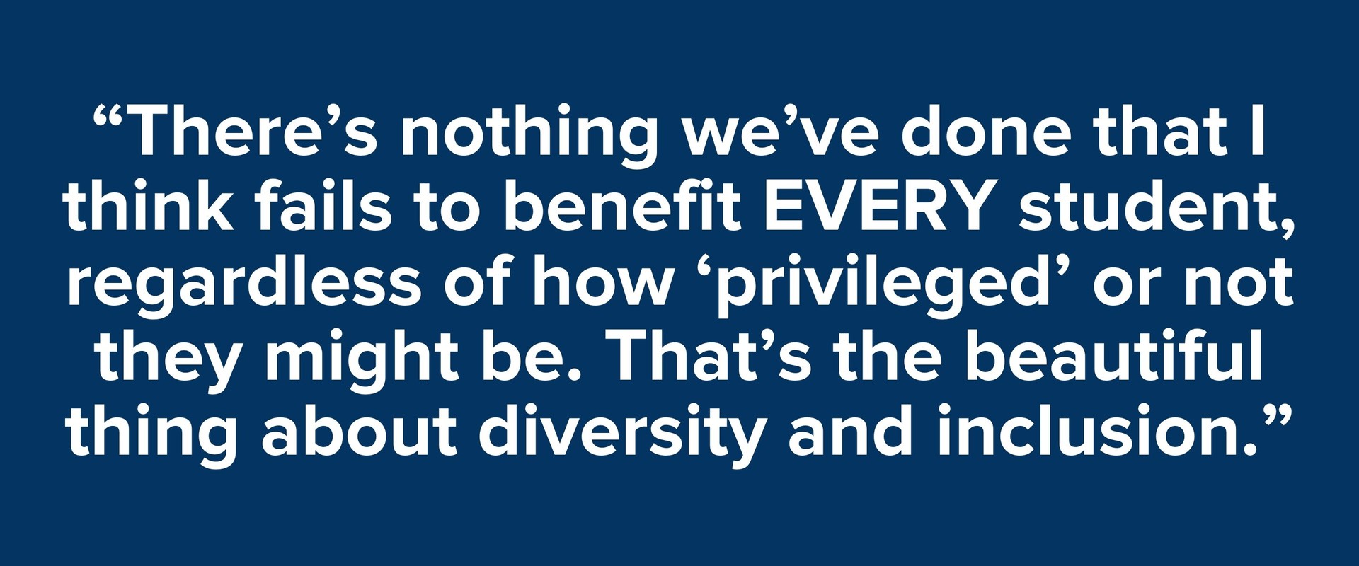 “There’s nothing we’ve done that I think fails to benefit EVERY student, regardless of how ‘privileged’ or not they might be. That’s the beautiful thing about diversity and inclusion.”